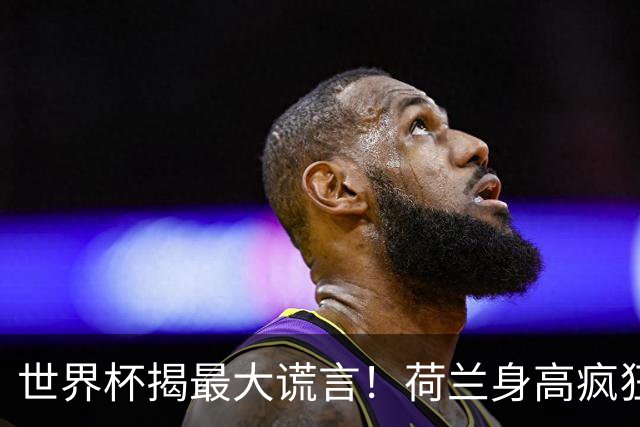世界杯揭最大谎言！荷兰身高疯狂下滑，豪门最高来自日本印尼