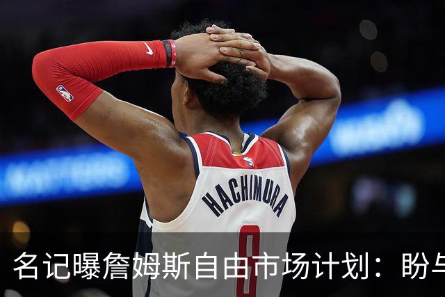 名记曝詹姆斯自由市场计划：盼与欧文浓眉重聚，热火却闹乌龙发他加盟直播