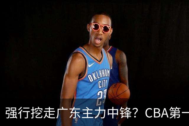 强行挖走广东主力中锋？CBA第一黑马重拳出击，没朱芳雨真不行！