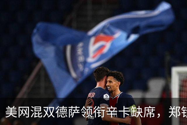 美网混双德萨领衔辛卡缺席，郑钦文第二轮对手确定称巅峰期还未到